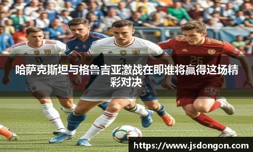 哈萨克斯坦与格鲁吉亚激战在即谁将赢得这场精彩对决